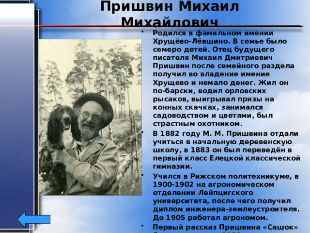 Пришвин Михаил Михайлович Родился в фамильном имении Хрущёво-Лёвшино. В семье было семеро детей. Отец будущего писателя Михаил Дмитриевич Пришвин после семейного раздела получил во владение имение Хрущево и немало денег. Жил он по-барски, водил орловских рысаков, выигрывал призы на конных скачках, занимался садоводством и цветами, был страстным охотником. В 1882 году М. М. Пришвина отдали учиться в начальную деревенскую школу, в 1883 он был переведён в первый класс Елецкой классической гимназии. Учился в Рижском политехникуме, в 1900-1902 на агрономическом отделении Лейпцигского университета, после чего получил диплом инженера-землеустроителя. До 1905 работал агрономом. Первый рассказ Пришвина «Сашок» был напечатан в 1906. Умер 16 января 1954 года. 