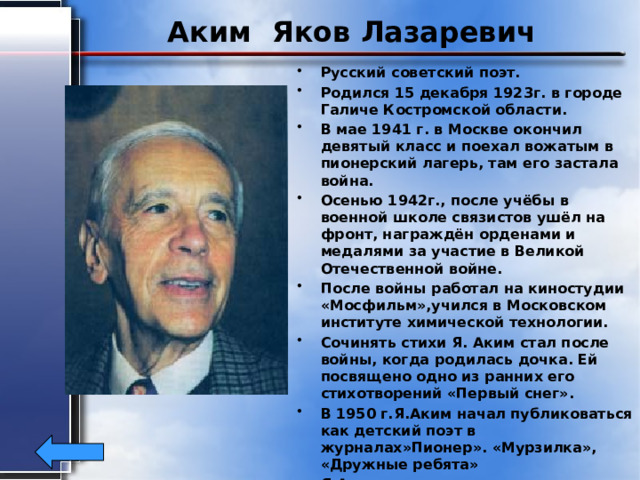 Аким Яков Лазаревич Русский советский поэт. Родился 15 декабря 1923г. в городе Галиче Костромской области. В мае 1941 г. в Москве окончил девятый класс и поехал вожатым в пионерский лагерь, там его застала война. Осенью 1942г., после учёбы в военной школе связистов ушёл на фронт, награждён орденами и медалями за участие в Великой Отечественной войне. После войны работал на киностудии «Мосфильм»,учился в Московском институте химической технологии. Сочинять стихи Я. Аким стал после войны, когда родилась дочка. Ей посвящено одно из ранних его стихотворений «Первый снег». В 1950 г.Я.Аким начал публиковаться как детский поэт в журналах»Пионер». «Мурзилка», «Дружные ребята» Я.Аким известен и как переводчик поэтов народов СССР. В настоящее время Я. Аким живёт в Москве   