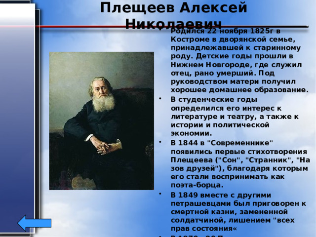 Плещеев Алексей Николаевич Родился 22 ноября 1825г в Костроме в дворянской семье, принадлежавшей к старинному роду. Детские годы прошли в Нижнем Новгороде, где служил отец, рано умерший. Под руководством матери получил хорошее домашнее образование. В студенческие годы определился его интерес к литературе и театру, а также к истории и политической экономии. В 1844 в 