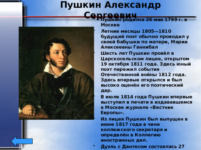 Пушкин Александр Сергеевич Пушкин родился 26 мая 1799 г. в Москве Летние месяцы 1805—1810 будущий поэт обычно проводил у своей бабушки по матери, Марии Алексеевны Ганнибал Шесть лет Пушкин провёл в Царскосельском лицее, открытом 19 октября 1811 года. Здесь юный поэт пережил события Отечественной войны 1812 года. Здесь впервые открылся и был высоко оценён его поэтический дар. В июле 1814 года Пушкин впервые выступил в печати в издававшемся в Москве журнале «Вестник Европы». Из лицея Пушкин был выпущен в июне 1817 года в чине коллежского секретаря и определён в Коллегию иностранных дел. Дуэль с Дантесом состоялась 27 января на Чёрной речке. Пушкин был ранен: пуля перебила шейку бедра и проникла в живот. 29 января (10 февраля) в 14:45 Пушкин скончался от перитонита . 