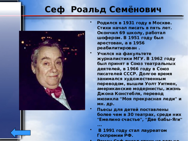 Сеф Роальд Семёнович Родился в 1931 году в Москве. Стихи начал писать в пять лет. Окончил 69 школу, работал шофером. В 1951 году был арестован, а в 1956 реабилитирован . Учился на факультете журналистики МГУ. В 1962 году был принят в Союз театральных деятелей, в 1966 году в Союз писателей СССР. Долгое время занимался художественным переводом, вышли Уолт Уитмен, американские модернисты, жизнь Джона Констебля, перевод мюзикла 