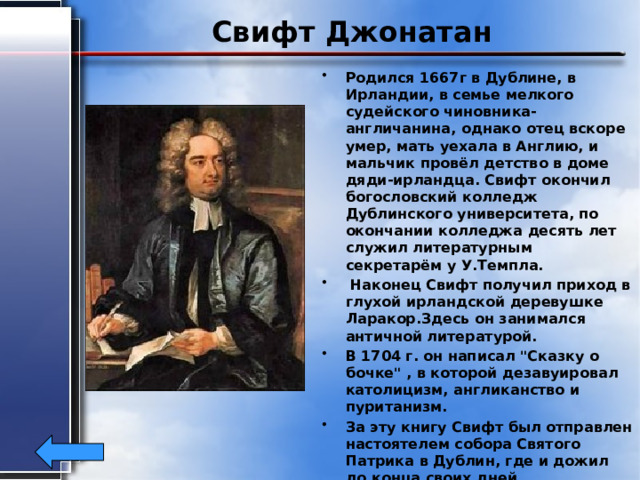 Свифт Джонатан Родился 1667г в Дублине, в Ирландии, в семье мелкого судейского чиновника-англичанина, однако отец вскоре умер, мать уехала в Англию, и мальчик провёл детство в доме дяди-ирландца. Свифт окончил богословский колледж Дублинского университета, по окончании колледжа десять лет служил литературным секретарём у У.Темпла.  Наконец Свифт получил приход в глухой ирландской деревушке Ларакор.Здесь он занимался античной литературой. В 1704 г. он написал 