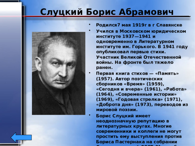 Слуцкий Борис Абрамович Родился7 мая 1919г в г Славянске Учился в Московском юридическом институте 1937—1941 и одновременно в Литературном институте им. Горького. В 1941 году опубликовал первые стихи. Участник Великой Отечественной войны. На фронте был тяжело ранен. Первая книга стихов — «Память» (1957). Автор поэтических сборников «Время» (1959), «Сегодня и вчера» (1961), «Работа» (1964), «Современные истории» (1969), «Годовая стрелка» (1971), «Доброта дня» (1973), переводов из мировой поэзии. Борис Слуцкий имеет неоднозначную репутацию в литературных кругах. Многие современники и коллеги не могут простить ему выступления против Бориса Пастернака на собрании Союза писателей СССР 31 октября 1958 года, на котором Пастернак был исключён из рядов союза. Борис Слуцкий скончался 23 февраля 1986 года. 