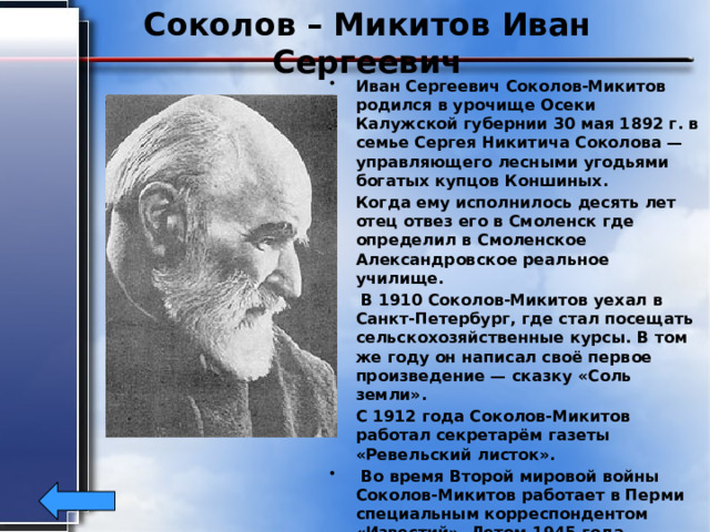 Соколов – Микитов Иван Сергеевич Иван Сергеевич Соколов-Микитов родился в урочище Осеки Калужской губернии 30 мая 1892 г. в семье Сергея Никитича Соколова — управляющего лесными угодьями богатых купцов Коншиных. Когда ему исполнилось десять лет отец отвез его в Смоленск где определил в Смоленское Александровское реальное училище.  В 1910 Соколов-Микитов уехал в Санкт-Петербург, где стал посещать сельскохозяйственные курсы. В том же году он написал своё первое произведение — сказку «Соль земли». С 1912 года Соколов-Микитов работал секретарём газеты «Ревельский листок».  Во время Второй мировой войны Соколов-Микитов работает в Перми специальным корреспондентом «Известий». Летом 1945 года возвращается в Ленинград. Умер Соколов-Микитов 20 февраля 1975 года в Москве. 