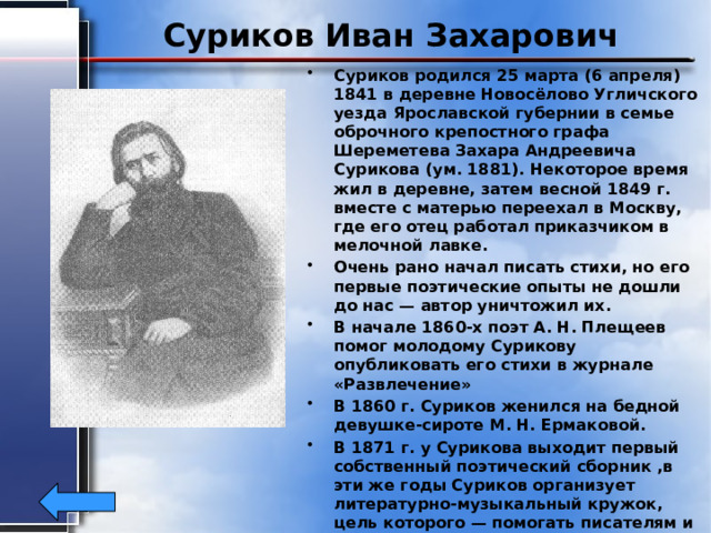 Суриков Иван Захарович Суриков родился 25 марта (6 апреля) 1841 в деревне Новосёлово Угличского уезда Ярославской губернии в семье оброчного крепостного графа Шереметева Захара Андреевича Сурикова (ум. 1881). Некоторое время жил в деревне, затем весной 1849 г. вместе с матерью переехал в Москву, где его отец работал приказчиком в мелочной лавке. Очень рано начал писать стихи, но его первые поэтические опыты не дошли до нас — автор уничтожил их. В начале 1860-х поэт А. Н. Плещеев помог молодому Сурикову опубликовать его стихи в журнале «Развлечение» В 1860 г. Суриков женился на бедной девушке-сироте М. Н. Ермаковой. В 1871 г. у Сурикова выходит первый собственный поэтический сборник ,в эти же годы Суриков организует литературно-музыкальный кружок, цель которого — помогать писателям и поэтам из народа, прежде всего крестьянам. Поэт умер в Москве от чахотки 24 апреля (6 мая) 1880, в бедности. 