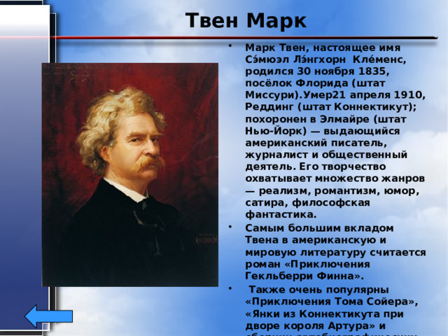 Твен Марк Марк Твен, настоящее имя Сэ́мюэл Лэ́нгхорн Кле́менс, родился 30 ноября 1835, посёлок Флорида (штат Миссури).Умер21 апреля 1910, Реддинг (штат Коннектикут); похоронен в Элмайре (штат Нью-Йорк) — выдающийся американский писатель, журналист и общественный деятель. Его творчество охватывает множество жанров — реализм, романтизм, юмор, сатира, философская фантастика. Самым большим вкладом Твена в американскую и мировую литературу считается роман «Приключения Гекльберри Финна».  Также очень популярны «Приключения Тома Сойера», «Янки из Коннектикута при дворе короля Артура» и сборник автобиографических рассказов «Жизнь на Миссисипи». 