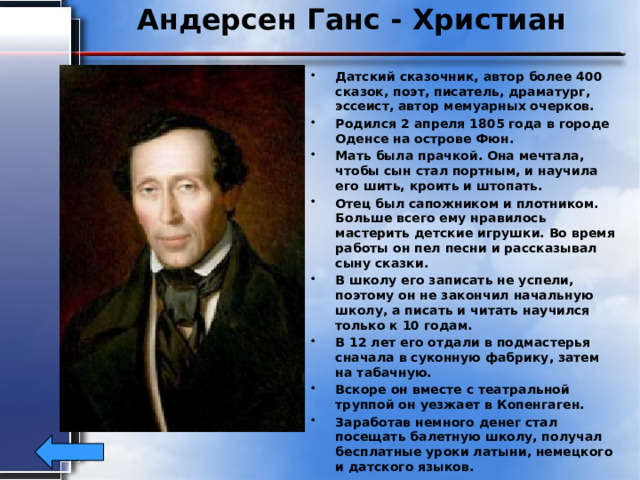 Андерсен Ганс - Христиан Датский сказочник, автор более 400 сказок, поэт, писатель, драматург, эссеист, автор мемуарных очерков. Родился 2 апреля 1805 года в городе Оденсе на острове Фюн. Мать была прачкой. Она мечтала, чтобы сын стал портным, и научила его шить, кроить и штопать. Отец был сапожником и плотником. Больше всего ему нравилось мастерить детские игрушки. Во время работы он пел песни и рассказывал сыну сказки. В школу его записать не успели, поэтому он не закончил начальную школу, а писать и читать научился только к 10 годам. В 12 лет его отдали в подмастерья сначала в суконную фабрику, затем на табачную. Вскоре он вместе с театральной труппой он уезжает в Копенгаген. Заработав немного денег стал посещать балетную школу, получал бесплатные уроки латыни, немецкого и датского языков. В это время постоянно сочинял, живя по углам и впроголодь.  Умер 4 августа 1875году в Копенгагене. 