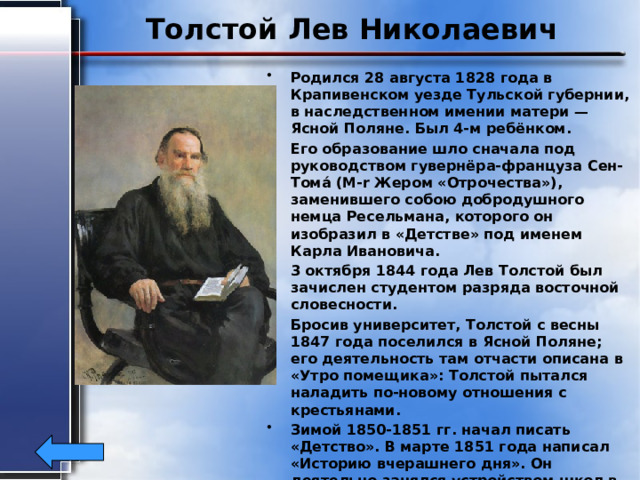 Толстой Лев Николаевич Родился 28 августа 1828 года в Крапивенском уезде Тульской губернии, в наследственном имении матери — Ясной Поляне. Был 4-м ребёнком. Его образование шло сначала под руководством гувернёра-француза Сен-Тома́ (M-r Жером «Отрочества»), заменившего собою добродушного немца Ресельмана, которого он изобразил в «Детстве» под именем Карла Ивановича. 3 октября 1844 года Лев Толстой был зачислен студентом разряда восточной словесности. Бросив университет, Толстой с весны 1847 года поселился в Ясной Поляне; его деятельность там отчасти описана в «Утро помещика»: Толстой пытался наладить по-новому отношения с крестьянами. Зимой 1850-1851 гг. начал писать «Детство». В марте 1851 года написал «Историю вчерашнего дня». Он деятельно занялся устройством школ в своей Ясной Поляне и во всём Крапивенском уезде. Умер 7 ноября1910г. 
