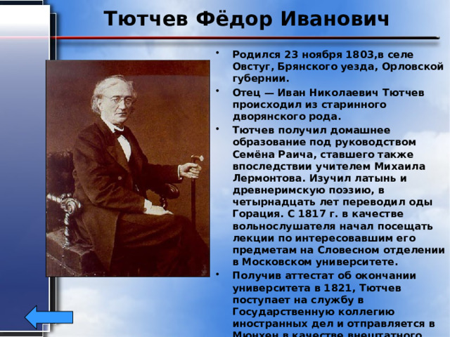Тютчев Фёдор Иванович Родился 23 ноября 1803,в селе Овстуг, Брянского уезда, Орловской губернии. Отец — Иван Николаевич Тютчев происходил из старинного дворянского рода. Тютчев получил домашнее образование под руководством Семёна Раича, ставшего также впоследствии учителем Михаила Лермонтова. Изучил латынь и древнеримскую поэзию, в четырнадцать лет переводил оды Горация. С 1817 г. в качестве вольнослушателя начал посещать лекции по интересовавшим его предметам на Словесном отделении в Московском университете. Получив аттестат об окончании университета в 1821, Тютчев поступает на службу в Государственную коллегию иностранных дел и отправляется в Мюнхен в качестве внештатного атташе российской дипломатической миссии. Написал более 400 стихотворений .Умер15 июля1873г ,в возрасте 69лет. 