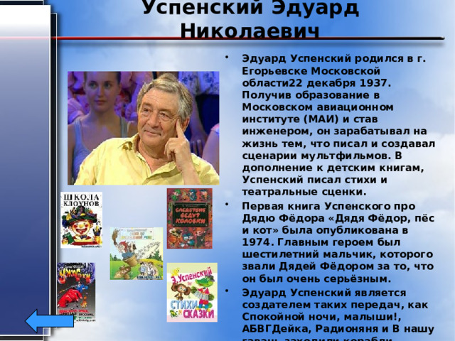 Успенский Эдуард Николаевич Эдуард Успенский родился в г. Егорьевске Московской области22 декабря 1937. Получив образование в Московском авиационном институте (МАИ) и став инженером, он зарабатывал на жизнь тем, что писал и создавал сценарии мультфильмов. В дополнение к детским книгам, Успенский писал стихи и театральные сценки. Первая книга Успенского про Дядю Фёдора «Дядя Фёдор, пёс и кот» была опубликована в 1974. Главным героем был шестилетний мальчик, которого звали Дядей Фёдором за то, что он был очень серьёзным. Эдуард Успенский является создателем таких передач, как Спокойной ночи, малыши!, АБВГДейка, Радионяня и В нашу гавань заходили корабли. В 2010 году присуждена премия имени Корнея Чуковского 