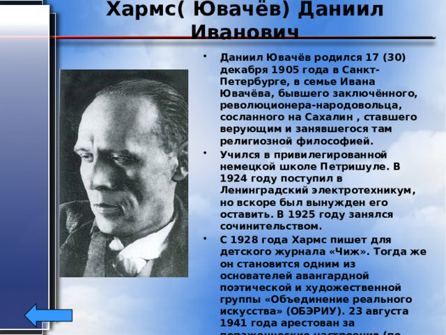 Хармс( Ювачёв) Даниил Иванович Даниил Ювачёв родился 17 (30) декабря 1905 года в Санкт-Петербурге, в семье Ивана Ювачёва, бывшего заключённого, революционера-народовольца, сосланного на Сахалин , ставшего верующим и занявшегося там религиозной философией. Учился в привилегированной немецкой школе Петришуле. В 1924 году поступил в Ленинградский электротехникум, но вскоре был вынужден его оставить. В 1925 году занялся сочинительством. С 1928 года Хармс пишет для детского журнала «Чиж». Тогда же он становится одним из основателей авангардной поэтической и художественной группы «Объединение реального искусства» (ОБЭРИУ). 23 августа 1941 года арестован за пораженческие настроения (по доносу Антонины Оранжиреевой). Даниил Хармс был реабилитирован в 1956 году. Умер в Ленинграде 2 февраля 1942г. 