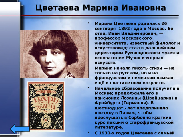 Цветаева Марина Ивановна Марина Цветаева родилась 26 сентября 1892 года в Москве. Её отец, Иван Владимирович, — профессор Московского университета, известный филолог и искусствовед; стал в дальнейшем директором Румянцевского музея и основателем Музея изящных искусств. Марина начала писать стихи — не только на русском, но и на французском и немецком языках — ещё в шестилетнем возрасте. Начальное образование получила в Москве; продолжила его в пансионах Лозанны (Швейцария) и Фрайбурга (Германия). В шестнадцать лет предприняла поездку в Париж, чтобы прослушать в Сорбонне краткий курс лекций о старофранцузской литературе. С 1930-х годов Цветаева с семьёй жила практически в нищете. 1 августа 1941 года покончила жизнь самоубийством 