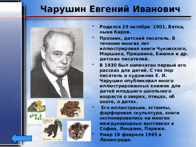 Чарушин Евгений Иванович Родился 29 октября 1901, Вятка, ныне Киров. Прозаик, детский писатель. В течение многих лет иллюстрировал книги Чуковского, Маршака, Пришвина, Бианки и др. детских писателей. В 1930 был напечатан первый его рассказ для детей. С тех пор писатель и художник Е. И. Чарушин опубликовал много иллюстрированных книжек для детей младшего школьного возраста о зверях, птицах, об охоте, о детях.  Его иллюстрации, эстампы, фарфоровая скульптура, книги экспонировались на многих международных выставках в Софии, Лондоне, Париже. Умер 18 февраля 1965 в Ленинграде. 