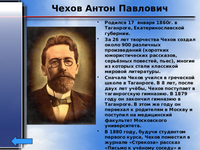 Чехов Антон Павлович Родился 17 января 1860г. в Таганроге, Екатеринославской губернии. За 26 лет творчества Чехов создал около 900 различных произведений (коротких юмористических рассказов, серьёзных повестей, пьес), многие из которых стали классикой мировой литературы. Сначала Чехов учился в греческой школе в Таганроге. В 8 лет, после двух лет учёбы, Чехов поступает в таганрогскую гимназию. В 1879 году он закончил гимназию в Таганроге. В этом же году он переехал к родителям в Москву и поступил на медицинский факультет Московского университета. В 1880 году, будучи студентом первого курса, Чехов поместил в журнале «Стрекоза» рассказ «Письмо к учёному соседу» и юмореску «Что чаще всего встречается в романах, повестях и т. п.». Это был его дебют в печати. Писатель скончался 2 (15) июля 1904 г. в г. Баденвейлере, Германия от туберкулёза. 