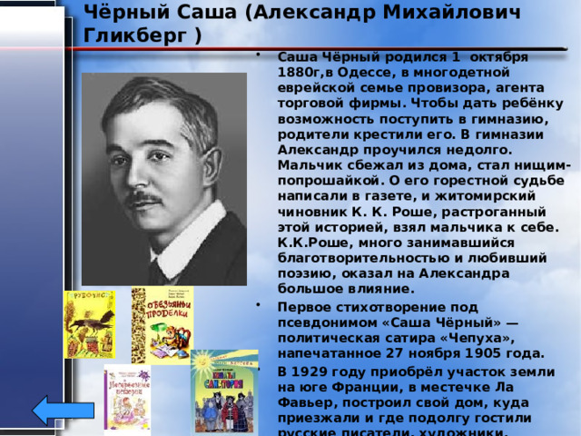 Чёрный Саша (Александр Михайлович Гликберг ) Саша Чёрный родился 1 октября 1880г,в Одессе, в многодетной еврейской семье провизора, агента торговой фирмы. Чтобы дать ребёнку возможность поступить в гимназию, родители крестили его. В гимназии Александр проучился недолго. Мальчик сбежал из дома, стал нищим-попрошайкой. О его горестной судьбе написали в газете, и житомирский чиновник К. К. Роше, растроганный этой историей, взял мальчика к себе. К.К.Роше, много занимавшийся благотворительностью и любивший поэзию, оказал на Александра большое влияние. Первое стихотворение под псевдонимом «Саша Чёрный» — политическая сатира «Чепуха», напечатанное 27 ноября 1905 года. В 1929 году приобрёл участок земли на юге Франции, в местечке Ла Фавьер, построил свой дом, куда приезжали и где подолгу гостили русские писатели, художники, музыканты. Саша Чёрный скончался от сердечного приступа 5 августа 1932 года 