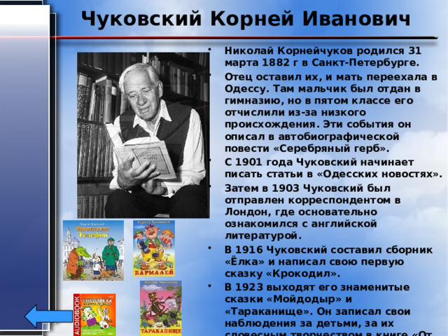 Чуковский Корней Иванович Николай Корнейчуков родился 31 марта 1882 г в Санкт-Петербурге. Отец оставил их, и мать переехала в Одессу. Там мальчик был отдан в гимназию, но в пятом классе его отчислили из-за низкого происхождения. Эти события он описал в автобиографической повести «Серебряный герб». С 1901 года Чуковский начинает писать статьи в «Одесских новостях». Затем в 1903 Чуковский был отправлен корреспондентом в Лондон, где основательно ознакомился с английской литературой. В 1916 Чуковский составил сборник «Ёлка» и написал свою первую сказку «Крокодил». В 1923 выходят его знаменитые сказки «Мойдодыр» и «Тараканище». Он записал свои наблюдения за детьми, за их словесным творчеством в книге «От двух до пяти» в 1933. Умер Корней Иванович 28 октября 1969 г. от вирусного гепатита. 