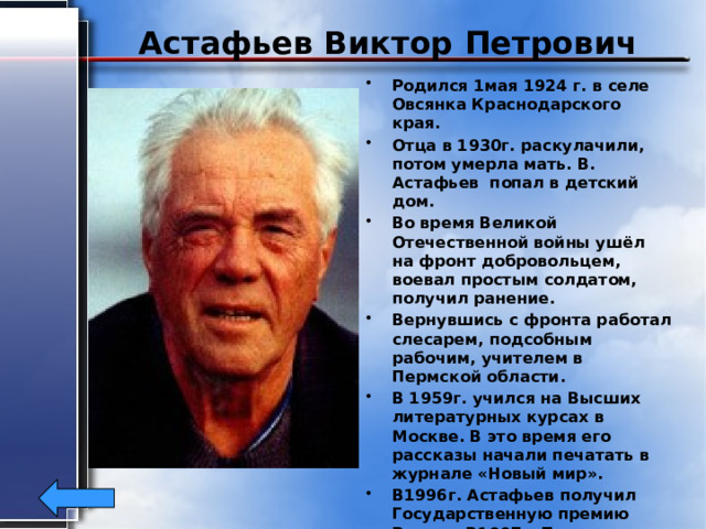 Астафьев Виктор Петрович Родился 1мая 1924 г. в селе Овсянка Краснодарского края. Отца в 1930г. раскулачили, потом умерла мать. В. Астафьев попал в детский дом. Во время Великой Отечественной войны ушёл на фронт добровольцем, воевал простым солдатом, получил ранение. Вернувшись с фронта работал слесарем, подсобным рабочим, учителем в Пермской области. В 1959г. учился на Высших литературных курсах в Москве. В это время его рассказы начали печатать в журнале «Новый мир». В1996г. Астафьев получил Государственную премию России. В1997г. Пушкинскую премию фонда Альфреда Тепфера (ФРГ). Умер 20 ноября 2001г. в с. Овсянка. 