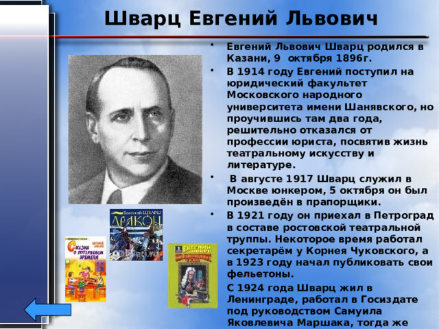 Шварц Евгений Львович Евгений Львович Шварц родился в Казани, 9 октября 1896г. В 1914 году Евгений поступил на юридический факультет Московского народного университета имени Шанявского, но проучившись там два года, решительно отказался от профессии юриста, посвятив жизнь театральному искусству и литературе.  В августе 1917 Шварц служил в Москве юнкером, 5 октября он был произведён в прапорщики. В 1921 году он приехал в Петроград в составе ростовской театральной труппы. Некоторое время работал секретарём у Корнея Чуковского, а в 1923 году начал публиковать свои фельетоны. С 1924 года Шварц жил в Ленинграде, работал в Госиздате под руководством Самуила Яковлевича Маршака, тогда же сблизился с представителями литературного объединения ОБЭРИУ. Драматург скончался 15 января 1958 г. в Ленинграде 