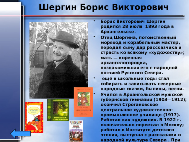 Шергин Борис Викторович Борис Викторович Шергин родился 28 июля 1893 года в Архангельске. Отец Шергина, потомственный мореход и корабельный мастер, передал сыну дар рассказчика и страсть ко всякому «художеству»; мать — коренная архангелогородка, познакомившая его с народной поэзией Русского Севера.  ещё в школьные годы стал собирать и записывать северные народные сказки, былины, песни. Учился в Архангельской мужской губернской гимназии (1903—1912); окончил Строгановское центральное художественно-промышленное училище (1917). Работал как художник. В 1922 г. окончательно переехал в Москву; работал в Институте детского чтения, выступал с рассказами о народной культуре Севера . При жизни писателя опубликовано 9 книг. Умер писатель 30 октября 1973 года в Москве 