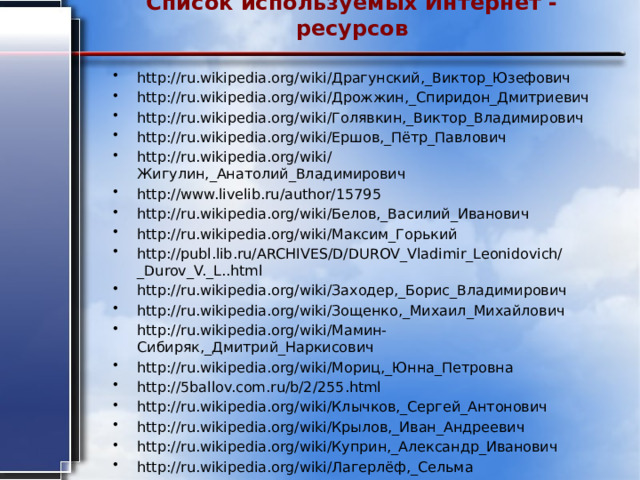 Список используемых Интернет - ресурсов   http://ru.wikipedia.org/wiki/Драгунский,_Виктор_Юзефович http://ru.wikipedia.org/wiki/Дрожжин,_Спиридон_Дмитриевич http://ru.wikipedia.org/wiki/Голявкин,_Виктор_Владимирович http://ru.wikipedia.org/wiki/Ершов,_Пётр_Павлович http://ru.wikipedia.org/wiki/Жигулин,_Анатолий_Владимирович http://www.livelib.ru/author/15795 http://ru.wikipedia.org/wiki/Белов,_Василий_Иванович http://ru.wikipedia.org/wiki/Максим_Горький http://publ.lib.ru/ARCHIVES/D/DUROV_Vladimir_Leonidovich/_Durov_V._L..html http://ru.wikipedia.org/wiki/Заходер,_Борис_Владимирович http://ru.wikipedia.org/wiki/Зощенко,_Михаил_Михайлович http://ru.wikipedia.org/wiki/Мамин-Сибиряк,_Дмитрий_Наркисович http://ru.wikipedia.org/wiki/Мориц,_Юнна_Петровна http://5ballov.com.ru/b/2/255.html http://ru.wikipedia.org/wiki/Клычков,_Сергей_Антонович http://ru.wikipedia.org/wiki/Крылов,_Иван_Андреевич http://ru.wikipedia.org/wiki/Куприн,_Александр_Иванович http://ru.wikipedia.org/wiki/Лагерлёф,_Сельма 