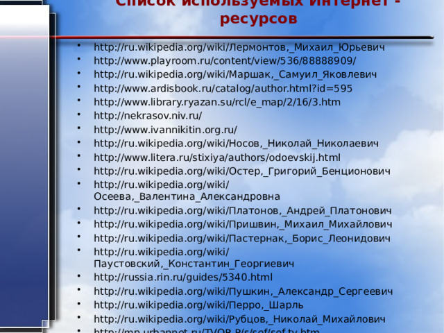 Список используемых Интернет - ресурсов   http://ru.wikipedia.org/wiki/Лермонтов,_Михаил_Юрьевич http://www.playroom.ru/content/view/536/88888909/ http://ru.wikipedia.org/wiki/Маршак,_Самуил_Яковлевич http://www.ardisbook.ru/catalog/author.html?id=595 http://www.library.ryazan.su/rcl/e_map/2/16/3.htm http://nekrasov.niv.ru/ http://www.ivannikitin.org.ru/ http://ru.wikipedia.org/wiki/Носов,_Николай_Николаевич http://www.litera.ru/stixiya/authors/odoevskij.html http://ru.wikipedia.org/wiki/Остер,_Григорий_Бенционович http://ru.wikipedia.org/wiki/Осеева,_Валентина_Александровна http://ru.wikipedia.org/wiki/Платонов,_Андрей_Платонович http://ru.wikipedia.org/wiki/Пришвин,_Михаил_Михайлович http://ru.wikipedia.org/wiki/Пастернак,_Борис_Леонидович http://ru.wikipedia.org/wiki/Паустовский,_Константин_Георгиевич http://russia.rin.ru/guides/5340.html http://ru.wikipedia.org/wiki/Пушкин,_Александр_Сергеевич http://ru.wikipedia.org/wiki/Перро,_Шарль http://ru.wikipedia.org/wiki/Рубцов,_Николай_Михайлович http://mp.urbannet.ru/TVOR-P/s/sef/sef-tv.htm 