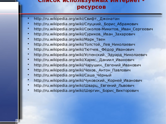 Список используемых Интернет - ресурсов   http://ru.wikipedia.org/wiki/Свифт,_Джонатан http://ru.wikipedia.org/wiki/Слуцкий,_Борис_Абрамович http://ru.wikipedia.org/wiki/Соколов-Микитов,_Иван_Сергеевич http://ru.wikipedia.org/wiki/Суриков,_Иван_Захарович http://ru.wikipedia.org/wiki/Марк_Твен http://ru.wikipedia.org/wiki/Толстой,_Лев_Николаевич http://ru.wikipedia.org/wiki/Тютчев,_Фёдор_Иванович http://ru.wikipedia.org/wiki/Успенский,_Эдуард_Николаевич http://ru.wikipedia.org/wiki/Хармс,_Даниил_Иванович http://ru.wikipedia.org/wiki/Чарушин,_Евгений_Иванович http://ru.wikipedia.org/wiki/Чехов,_Антон_Павлович http://ru.wikipedia.org/wiki/Саша_Чёрный http://ru.wikipedia.org/wiki/Чуковский,_Корней_Иванович http://ru.wikipedia.org/wiki/Шварц,_Евгений_Львович http://ru.wikipedia.org/wiki/Шергин,_Борис_Викторович 