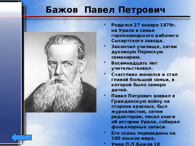 Бажов Павел Петрович Родился 27 января 1879г. на Урале в семье горнозаводского рабочего Сысертского завода. Закончил училище, затем духовную Пермскую семинарию. Восемнадцать лет учительствовал. Счастливо женился и стал главой большой семьи, в которой было семеро детей. Павел Петрович воевал в Гражданскую войну на стороне красных, был журналистом, затем редактором, писал книги об истории Урала, собирал фольклорные записи. Его сказы переведены на 100 языков мира. Умер П.П.Бажов 10 декабря 1950года в возрасте 71 года. 