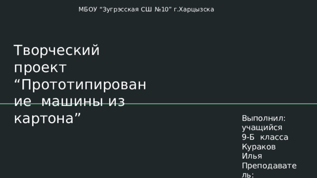 МБОУ  “Зугрэсская  СШ  №10”  г.Харцызска Творческий проект  “Прототипирование  машины  из  картона” Выполнил:  учащийся  9-Б класса  Кураков  Илья Преподаватель: Мальцева  А.  В, 
