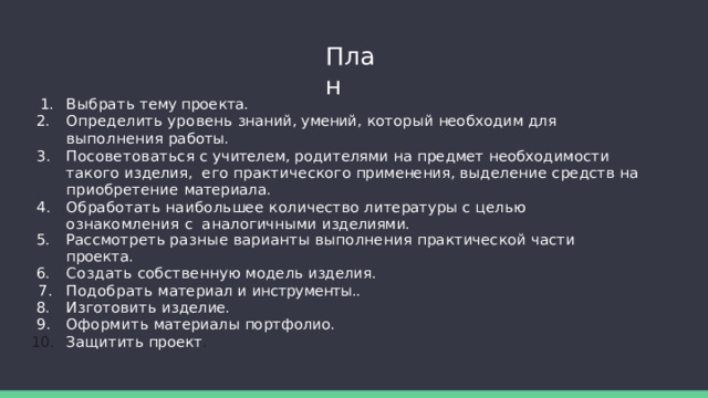 План Выбрать  тему  проекта. Определить  уровень  знаний,  умений,  который  необходим  для  выполнения  работы. Посоветоваться  с  учителем,  родителями  на  предмет  необходимости  такого  изделия,  его  практического  применения,  выделение  средств  на  приобретение  материала. Обработать  наибольшее  количество  литературы  с  целью  ознакомления  с  аналогичными  изделиями. Рассмотреть  разные  варианты  выполнения  практической  части  проекта. Создать  собственную  модель  изделия. Подобрать  материал  и  инструменты.. Изготовить  изделие. Оформить  материалы  портфолио. Защитить  проект . 