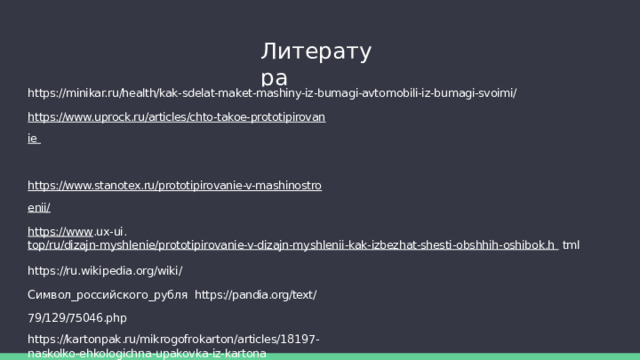 Литература https://minikar.ru/health/kak-sdelat-maket-mashiny-iz-bumagi-avtomobili-iz-bumagi-svoimi/ https://www.uprock.ru/articles/chto-takoe-prototipirovanie  https://www.stanotex.ru/prototipirovanie-v-mashinostroenii/ https://www .ux-ui. top/ru/dizajn-myshlenie/prototipirovanie-v-dizajn-myshlenii-kak-izbezhat-shesti-obshhih-oshibok.h  tml https://ru.wikipedia.org/wiki/Символ_российского_рубля  https://pandia.org/text/79/129/75046.php https://kartonpak.ru/mikrogofrokarton/articles/18197-naskolko-ehkologichna-upakovka-iz-kartona https://канцтоварыпсков.  рф/company/news/sostav_i_proizvodstvo_bumagi/#:~:text=Состав%20бумаги&text=Как%20правило%2C%20это %20растительные%20волокна,то%20есть%20механически%20измельченная%20древесина. 