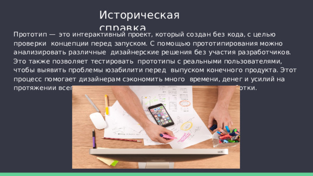 Историческая  справка Прототип — это интерактивный проект, который создан без кода, с целью проверки  концепции  перед  запуском.  С  помощью  прототипирования  можно  анализировать  различные  дизайнерские решения без участия разработчиков. Это также позволяет тестировать  прототипы с реальными пользователями, чтобы выявить проблемы юзабилити перед  выпуском конечного продукта. Этот процесс помогает дизайнерам сэкономить много  времени, денег и усилий на протяжении всего жизненного цикла проектирования и  разработки . 