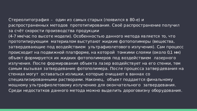 Стереолитография – один из самых старых (появился в 80-е) и распространенных методов  прототипирования.  Своё  распространение  получил  за  счёт  скорости  производства  продукции (4-7 мм/час  по  высоте  модели).  Особенностью  данного  метода  является  то,  что  прототипирующим  материалом выступают жидкие фотополимеры (вещества, затвердевающие под воздействием  ультрафиолетового излучения). Сам процесс происходит на подвижной платформе, на которой  тонкими  слоями  (около  0,1  мм)  объект  формируется  их  жидких  фотополимеров  под  воздействием  лазерного излучения. После формирования объекта лазер воздействует на его стенки, тем  самым  вызывая  затвердевание  фотополимера.  После  процесса  затвердевания  на  стенках  могут  оставаться  излишки,  которые  очищают  в  ваннах  со  специализированными  растворами.  Наконец,  объект поддается финальному мощному ультрафиолетовому излучению для окончательного  затвердевания.  Среди  недостатков  данного  метода  можно  выделить  дороговизну  оборудования. 