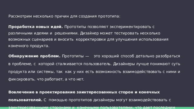 Рассмотрим  несколько  причин  для  создания  прототипа: Проработка  новых идей.  Прототипы  позволяют  экспериментировать  с  различными  идеями  и  решениями.  Дизайнер  может  тестировать  несколько  возможных  сценариев  и  вносить  корректировки  для  улучшения  использования  конечного  продукта. Обнаружение проблем. Прототипы — это хороший способ детально разобраться в проблеме, с  которой сталкивается пользователь. Дизайнеры лучше понимают суть продукта или системы, так  как  у  них  есть  возможность  взаимодействовать  с  ними  и  фиксировать,  что  работает,  а  что  нет. Вовлечение в  проектирование  заинтересованных  сторон  и  конечных  пользователей.  С  помощью  прототипов  дизайнеры  могут  взаимодействовать  с  заинтересованными  сторонами  и  конечными  пользователями,  что  дает  последним  возможность  включиться  в  процесс  и  ощутить  себя  частью  команды. 