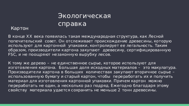 Экологическая  справка Картон В  конце  XX  века  появилась  такая  международная  структура,  как  Лесной  попечительский  совет. Он отслеживает происхождение древесины, которую используют для картонной  упаковки,  контролирует  ее  легальность.  Таким  образом,  производители  картона  закупают  древесину,  сертифицированную  FSC,  и  не  поощряют  незаконную  вырубку  лесов. К  тому  же  дерево  –  не  единственное  сырье,  которое  используют  для  изготовления  картона.  Большая доля исходных материалов – это макулатура. Производители картона в больших  количествах закупают вторичное сырье – использованную бумагу и старый картон, чтобы  переработать  их  и  получить  материал  для  изготовления  картонной  упаковки.  Причем  картон  можно переработать не один, а несколько раз подряд. Ежегодно благодаря этому свойству  материала  удается  сохранить  не  меньше  2  тонн  древесины. 