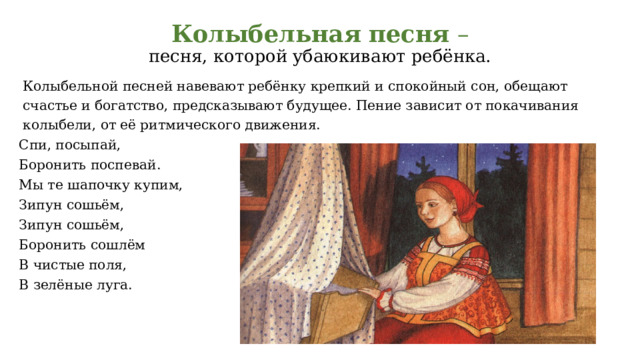 Колыбельная  песня –  песня, которой убаюкивают ребёнка.    Колыбельной песней навевают ребёнку крепкий и спокойный сон, обещают счастье и богатство, предсказывают будущее. Пение зависит от покачивания колыбели, от её ритмического движения. Спи, посыпай, Боронить поспевай. Мы те шапочку купим, Зипун сошьём, Зипун сошьём, Боронить сошлём В чистые поля, В зелёные луга. 