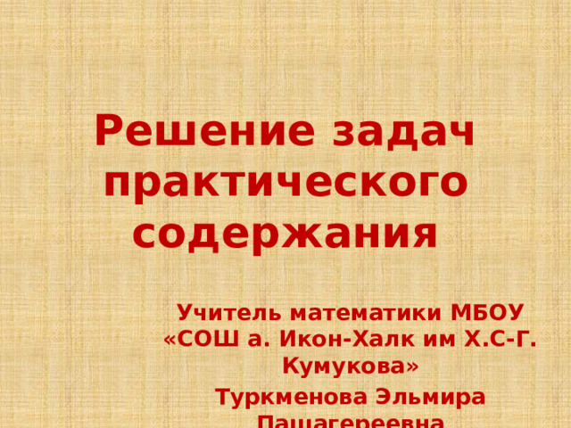 Решение задач практического содержания Учитель математики МБОУ «СОШ а. Икон-Халк им Х.С-Г. Кумукова» Туркменова Эльмира Пашагереевна 