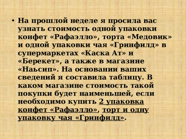 На прошлой неделе я просила вас узнать стоимость одной упаковки конфет «Рафаэлло», торта «Медовик» и одной упаковки чая «Гринфилд» в супермаркетах «Каска Ат» и «Берекет», а также в магазине «Наьсип». На основании ваших сведений я составила таблицу. В каком магазине стоимость такой покупки будет наименьшей, если необходимо купить 2 упаковка конфет «Рафаэлло» , торт и одну упаковку чая «Гринфилд» . 