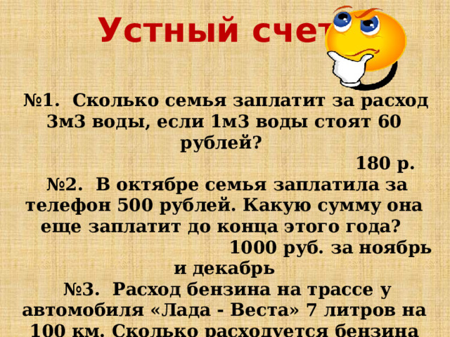Устный счет:  № 1. Сколько семья заплатит за расход 3м3 воды, если 1м3 воды стоят 60 рублей?  180 р. № 2. В октябре семья заплатила за телефон 500 рублей. Какую сумму она еще заплатит до конца этого года?  1000 руб. за ноябрь и декабрь № 3. Расход бензина на трассе у автомобиля «Лада - Веста» 7 литров на 100 км. Сколько расходуется бензина при проезде 300 км?  21 л.   