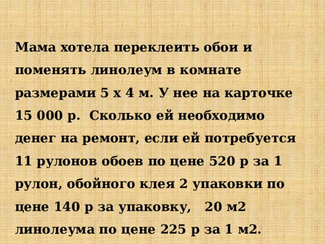 Мама хотела переклеить обои и поменять линолеум в комнате размерами 5 х 4 м. У нее на карточке 15 000 р. Сколько ей необходимо денег на ремонт, если ей потребуется 11 рулонов обоев по цене 520 р за 1 рулон, обойного клея 2 упаковки по цене 140 р за упаковку, 20 м2 линолеума по цене 225 р за 1 м2. Если деньги останутся, сможет ли она купить ковер за 3500 р? 
