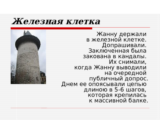 Железная клетка Жанну держали  в железной клетке.  Допрашивали.  Заключенная была  закована в кандалы.  Их снимали,  когда Жанну выводили  на очередной  публичный допрос.  Днем ее опоясывали цепью  длиною в 5-6 шагов,  которая крепилась  к массивной балке. 