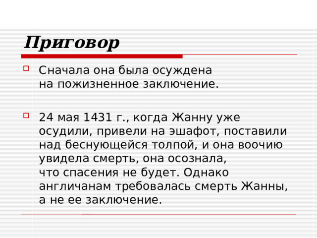 Приговор Сначала она была осуждена  на пожизненное заключение. 24 мая 1431 г., когда Жанну уже осудили, привели на эшафот, поставили над беснующейся толпой, и она воочию увидела смерть, она осознала,  что спасения не будет. Однако англичанам требовалась смерть Жанны,  а не ее заключение. 