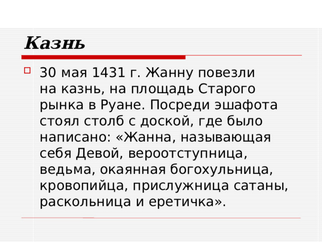 Казнь 30 мая 1431 г. Жанну повезли  на казнь, на площадь Старого рынка в Руане. Посреди эшафота стоял столб с доской, где было написано: «Жанна, называющая себя Девой, вероотступница, ведьма, окаянная богохульница, кровопийца, прислужница сатаны, раскольница и еретичка». 