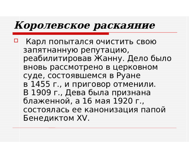 Королевское раскаяние  Карл попытался очистить свою запятнанную репутацию, реабилитировав Жанну. Дело было вновь рассмотрено в церковном суде, состоявшемся в Руане  в 1455 г., и приговор отменили.  В 1909 г., Дева была признана блаженной, а 16 мая 1920 г., состоялась ее канонизация папой Бенедиктом XV. 