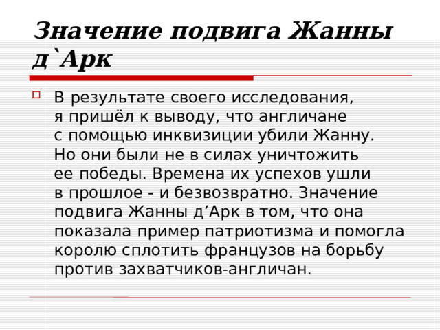 Значение подвига Жанны д`Арк В результате своего исследования,  я приш ёл к выводу, что англичане  с помощью инквизиции убили Жанну.  Но они были не в силах уничтожить  ее победы. Времена их успехов ушли  в прошлое - и безвозвратно. Значение подвига Жанны д’Арк в том, что она показала пример патриотизма и помогла королю сплотить французов на борьбу против захватчиков-англичан. 
