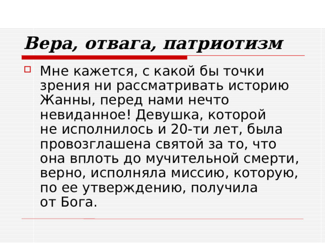 Вера, отвага, патриотизм Мне кажется, с какой бы точки зрения ни рассматривать историю Жанны, перед нами нечто невиданное! Девушка, которой  не исполнилось и 20-ти лет, была провозглашена святой за то, что она вплоть до мучительной смерти, верно, исполняла миссию, которую, по ее утверждению, получила  от Бога. 