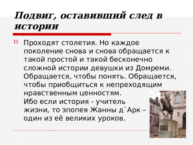 Подвиг, оставивший след в истории Проходят столетия. Но каждое поколение снова и снова обращается к такой простой и такой бесконечно сложной истории девушки из Домреми. Обращается, чтобы понять. Обращается, чтобы приобщиться к непреходящим нравственным ценностям.  Ибо если история - учитель  жизни, то эпопея Жанны д`Арк –  один из её великих уроков. 