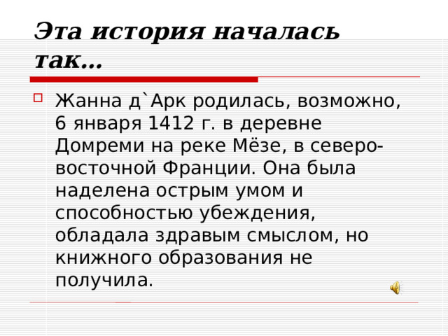 Эта история началась так… Жанна д`Арк родилась, возможно,  6 января 1412 г. в деревне Домреми на реке Мёзе, в северо-восточной Франции. Она была наделена острым умом и способностью убеждения, обладала здравым смыслом, но книжного образования не получила. 