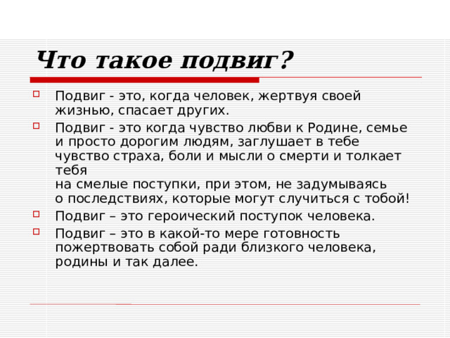Что такое подвиг? Подвиг - это, когда человек, жертвуя своей жизнью, спасает других. Подвиг - это когда чувство любви к Родине, семье  и просто дорогим людям, заглушает в тебе чувство страха, боли и мысли о смерти и толкает тебя  на смелые поступки, при этом, не задумываясь  о последствиях, которые могут случиться с тобой! Подвиг – это героический поступок человека. Подвиг – это в какой-то мере готовность пожертвовать собой ради близкого человека, родины и так далее. 