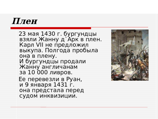 Плен  23 мая 1430 г. бургундцы  взяли Жанну д`Арк в плен.  Карл VII не предложил  выкупа. Полгода пробыла  она в плену.  И бургундцы продали  Жанну англичанам  за 10 000 ливров.  Ее перевезли в Руан,  и 9 января 1431 г.  она предстала перед  судом инквизиции. 