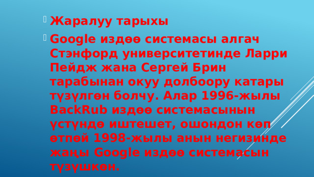 Жаралуу тарыхы Google издөө системасы алгач Стэнфорд университетинде Ларри Пейдж жана Сергей Брин тарабынан окуу долбоору катары түзүлгөн болчу. Алар 1996-жылы BackRub издөө системасынын үстүндө иштешет, ошондон көп өтпөй 1998-жылы анын негизинде жаңы Google издөө системасын түзүшкөн. 